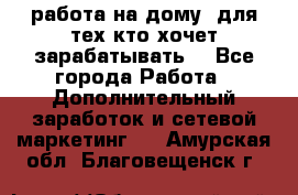 работа на дому  для тех кто хочет зарабатывать. - Все города Работа » Дополнительный заработок и сетевой маркетинг   . Амурская обл.,Благовещенск г.